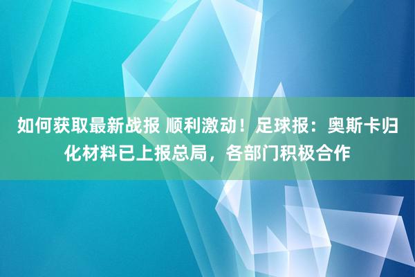 如何获取最新战报 顺利激动！足球报：奥斯卡归化材料已上报总局，各部门积极合作