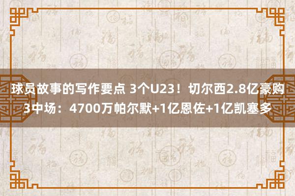 球员故事的写作要点 3个U23！切尔西2.8亿豪购3中场：4700万帕尔默+1亿恩佐+1亿凯塞多