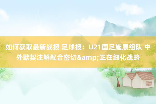 如何获取最新战报 足球报：U21国足施展组队 中外默契注解配合密切&正在细化战略