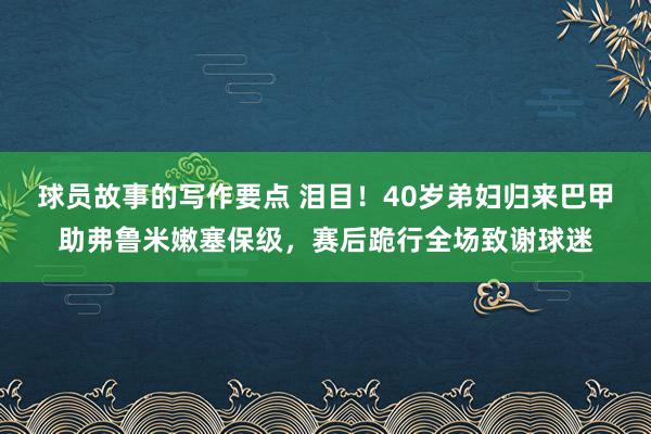 球员故事的写作要点 泪目！40岁弟妇归来巴甲助弗鲁米嫩塞保级，赛后跪行全场致谢球迷