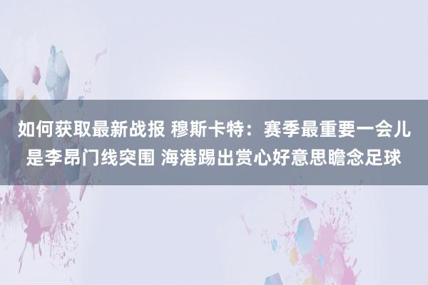 如何获取最新战报 穆斯卡特：赛季最重要一会儿是李昂门线突围 海港踢出赏心好意思瞻念足球