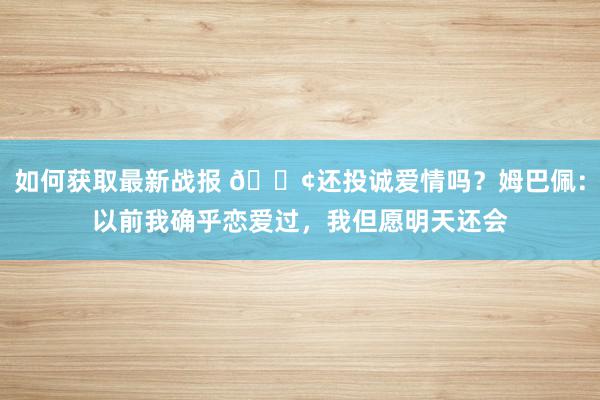 如何获取最新战报 🐢还投诚爱情吗？姆巴佩：以前我确乎恋爱过，我但愿明天还会