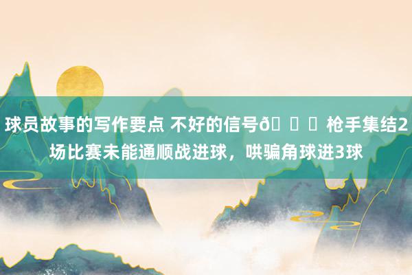 球员故事的写作要点 不好的信号😕枪手集结2场比赛未能通顺战进球，哄骗角球进3球