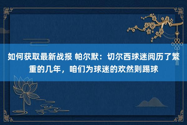 如何获取最新战报 帕尔默：切尔西球迷阅历了繁重的几年，咱们为球迷的欢然则踢球