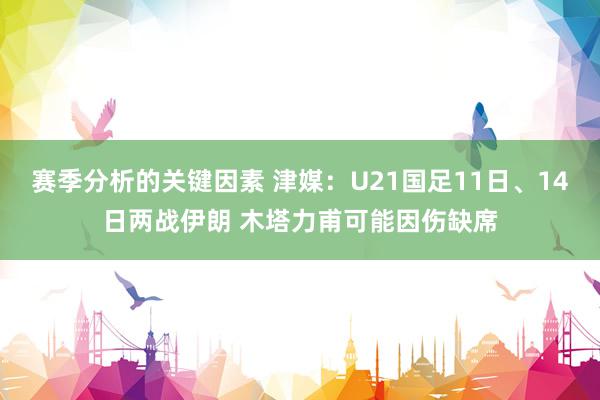 赛季分析的关键因素 津媒：U21国足11日、14日两战伊朗 木塔力甫可能因伤缺席