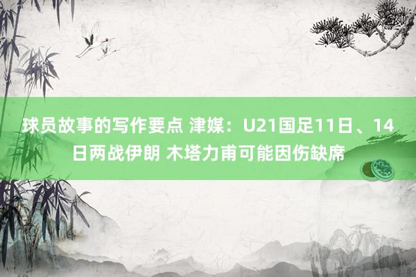 球员故事的写作要点 津媒：U21国足11日、14日两战伊朗 木塔力甫可能因伤缺席