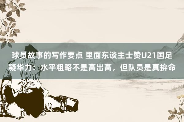 球员故事的写作要点 里面东谈主士赞U21国足凝华力：水平粗略不是高出高，但队员是真拚命