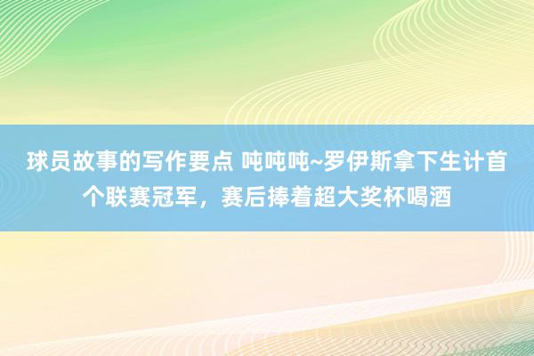 球员故事的写作要点 吨吨吨~罗伊斯拿下生计首个联赛冠军，赛后捧着超大奖杯喝酒