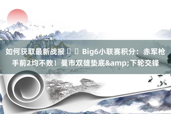 如何获取最新战报 ⚔️Big6小联赛积分：赤军枪手前2均不败！曼市双雄垫底&下轮交锋