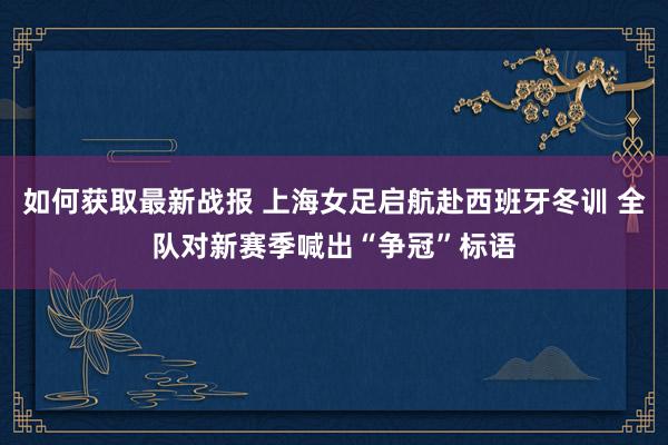 如何获取最新战报 上海女足启航赴西班牙冬训 全队对新赛季喊出“争冠”标语