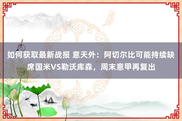 如何获取最新战报 意天外：阿切尔比可能持续缺席国米VS勒沃库森，周末意甲再复出