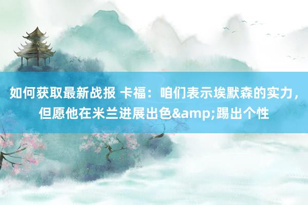 如何获取最新战报 卡福：咱们表示埃默森的实力，但愿他在米兰进展出色&踢出个性