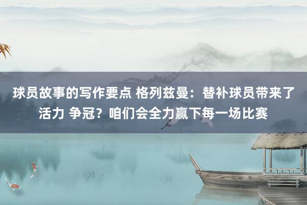 球员故事的写作要点 格列兹曼：替补球员带来了活力 争冠？咱们会全力赢下每一场比赛