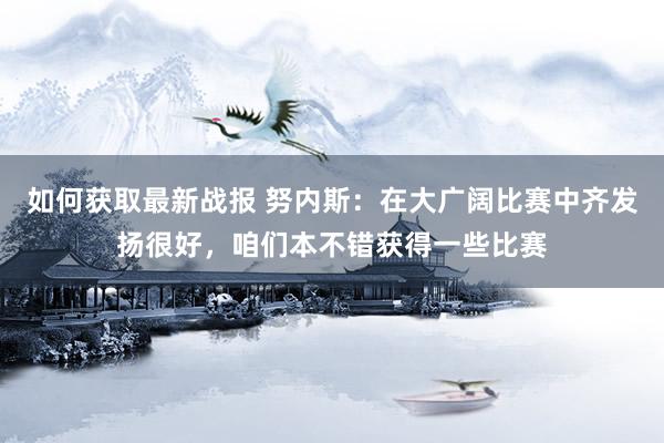 如何获取最新战报 努内斯：在大广阔比赛中齐发扬很好，咱们本不错获得一些比赛