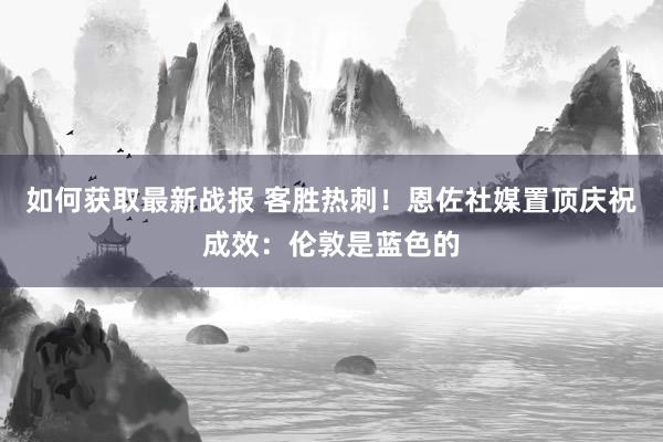 如何获取最新战报 客胜热刺！恩佐社媒置顶庆祝成效：伦敦是蓝色的