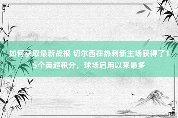 如何获取最新战报 切尔西在热刺新主场获得了15个英超积分，球场启用以来最多