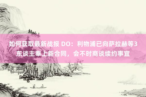 如何获取最新战报 DO：利物浦已向萨拉赫等3东谈主奉上新合同，会不时商谈续约事宜