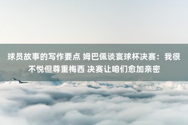 球员故事的写作要点 姆巴佩谈寰球杯决赛：我很不悦但尊重梅西 决赛让咱们愈加亲密