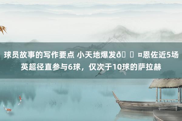 球员故事的写作要点 小天地爆发😤恩佐近5场英超径直参与6球，仅次于10球的萨拉赫