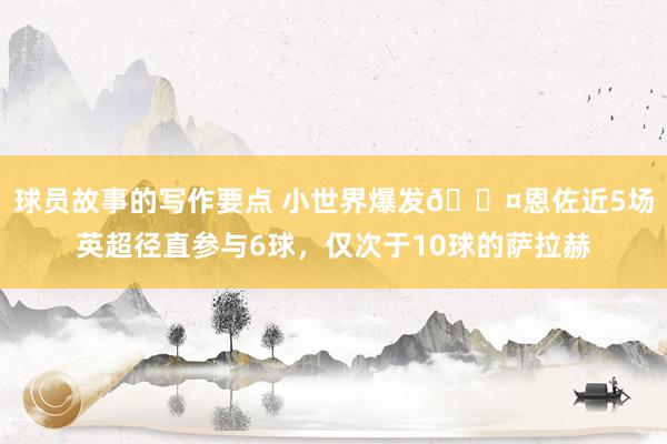 球员故事的写作要点 小世界爆发😤恩佐近5场英超径直参与6球，仅次于10球的萨拉赫