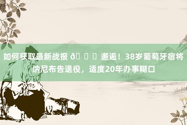 如何获取最新战报 👋邂逅！38岁葡萄牙宿将纳尼布告退役，适度20年办事糊口