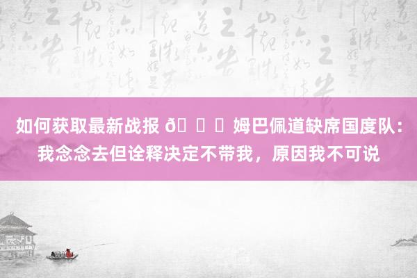 如何获取最新战报 👀姆巴佩道缺席国度队：我念念去但诠释决定不带我，原因我不可说