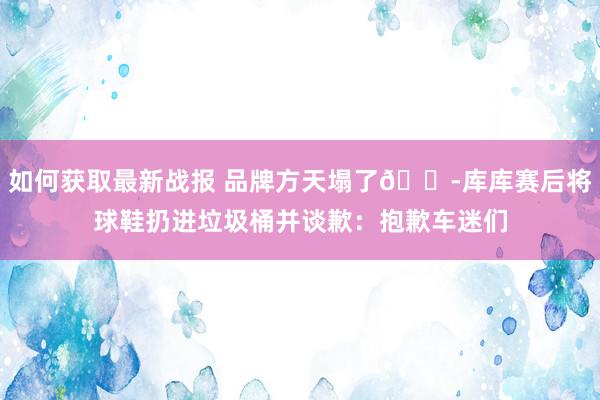 如何获取最新战报 品牌方天塌了😭库库赛后将球鞋扔进垃圾桶并谈歉：抱歉车迷们