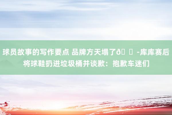 球员故事的写作要点 品牌方天塌了😭库库赛后将球鞋扔进垃圾桶并谈歉：抱歉车迷们