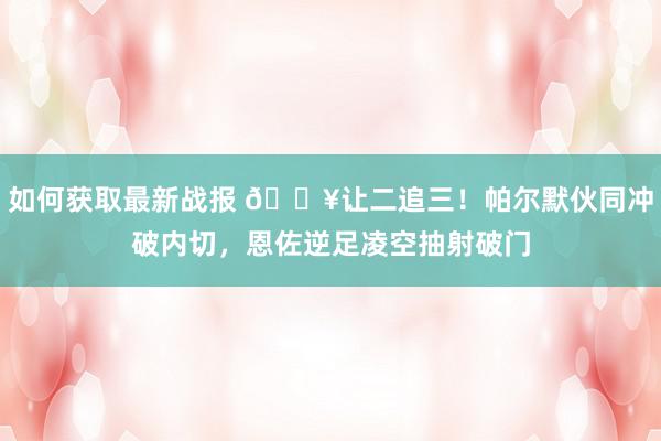 如何获取最新战报 💥让二追三！帕尔默伙同冲破内切，恩佐逆足凌空抽射破门