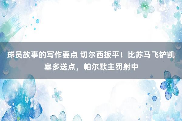 球员故事的写作要点 切尔西扳平！比苏马飞铲凯塞多送点，帕尔默主罚射中