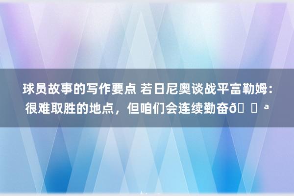 球员故事的写作要点 若日尼奥谈战平富勒姆：很难取胜的地点，但咱们会连续勤奋💪