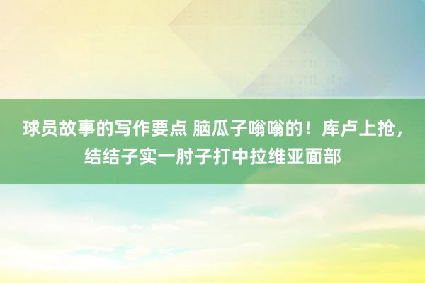 球员故事的写作要点 脑瓜子嗡嗡的！库卢上抢，结结子实一肘子打中拉维亚面部