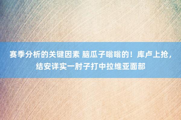 赛季分析的关键因素 脑瓜子嗡嗡的！库卢上抢，结安详实一肘子打中拉维亚面部