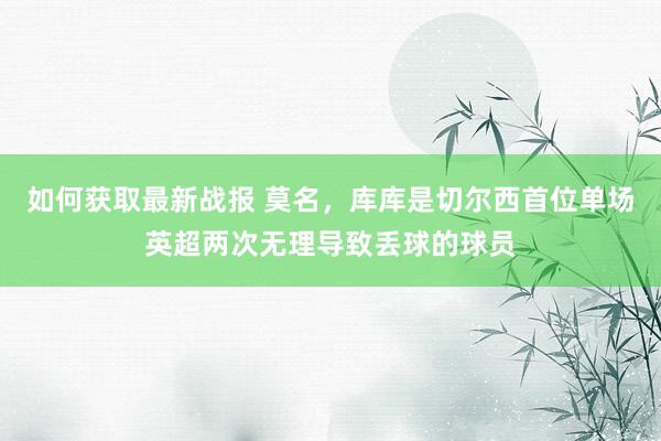 如何获取最新战报 莫名，库库是切尔西首位单场英超两次无理导致丢球的球员