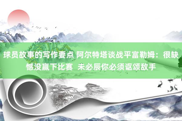 球员故事的写作要点 阿尔特塔谈战平富勒姆：很缺憾没赢下比赛  未必辰你必须讴颂敌手