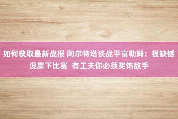 如何获取最新战报 阿尔特塔谈战平富勒姆：很缺憾没赢下比赛  有工夫你必须奖饰敌手