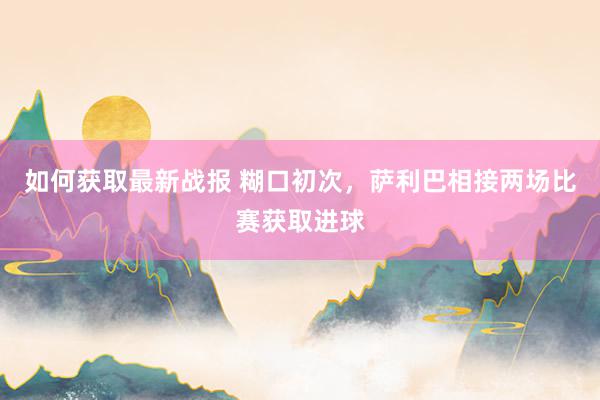 如何获取最新战报 糊口初次，萨利巴相接两场比赛获取进球