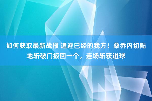 如何获取最新战报 追逐已经的我方！桑乔内切贴地斩破门扳回一个，连场斩获进球