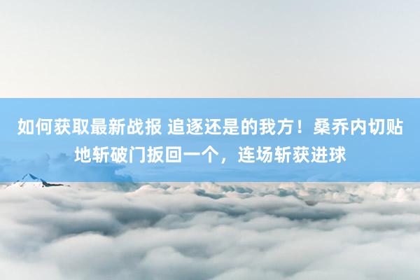 如何获取最新战报 追逐还是的我方！桑乔内切贴地斩破门扳回一个，连场斩获进球