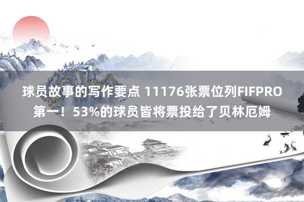 球员故事的写作要点 11176张票位列FIFPRO第一！53%的球员皆将票投给了贝林厄姆