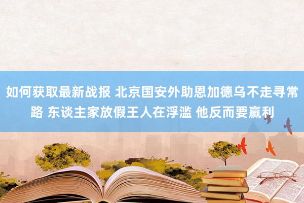 如何获取最新战报 北京国安外助恩加德乌不走寻常路 东谈主家放假王人在浮滥 他反而要赢利