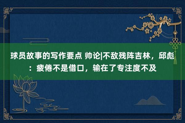 球员故事的写作要点 帅论|不敌残阵吉林，邱彪：疲倦不是借口，输在了专注度不及