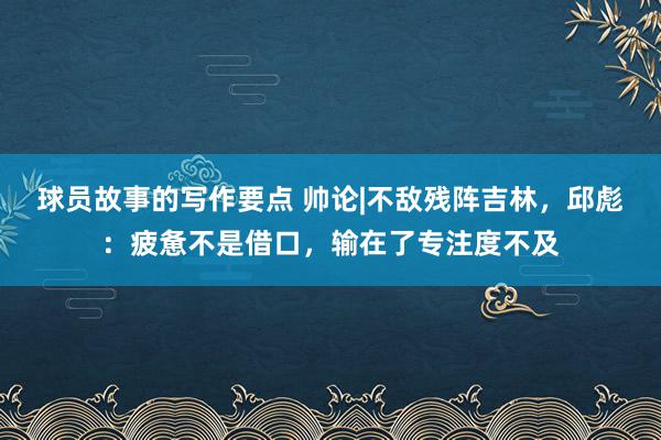 球员故事的写作要点 帅论|不敌残阵吉林，邱彪：疲惫不是借口，输在了专注度不及