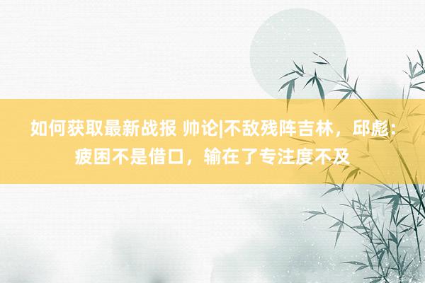 如何获取最新战报 帅论|不敌残阵吉林，邱彪：疲困不是借口，输在了专注度不及