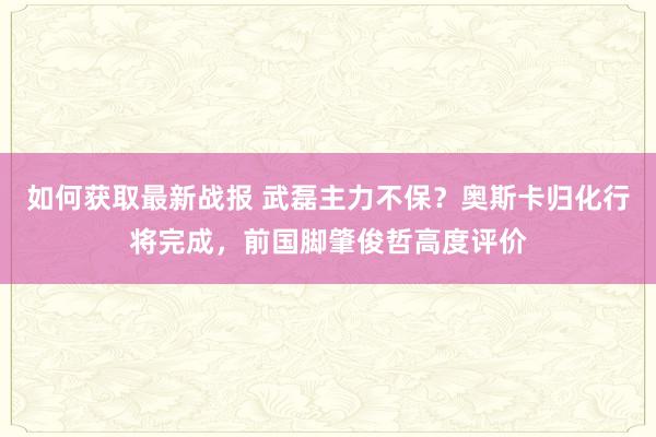 如何获取最新战报 武磊主力不保？奥斯卡归化行将完成，前国脚肇俊哲高度评价