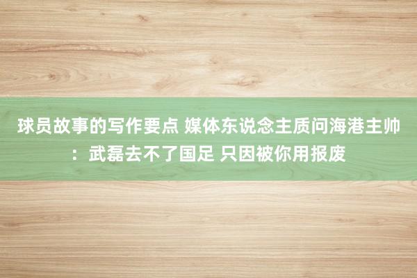 球员故事的写作要点 媒体东说念主质问海港主帅：武磊去不了国足 只因被你用报废