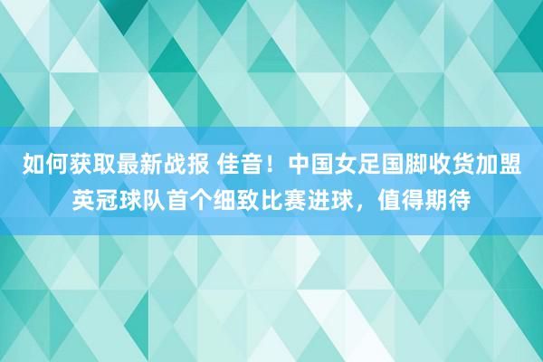 如何获取最新战报 佳音！中国女足国脚收货加盟英冠球队首个细致比赛进球，值得期待