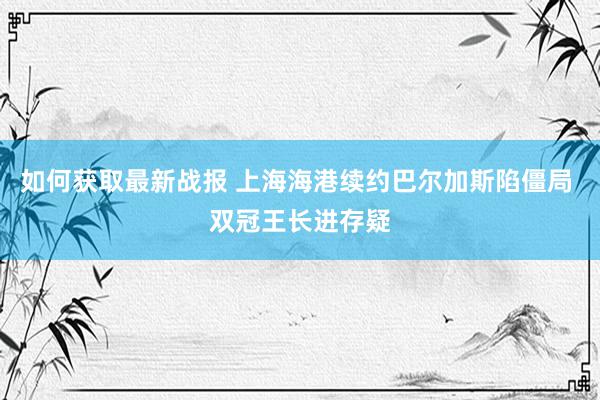 如何获取最新战报 上海海港续约巴尔加斯陷僵局 双冠王长进存疑