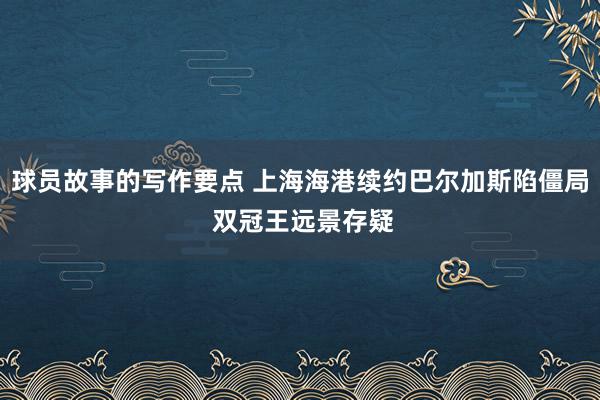 球员故事的写作要点 上海海港续约巴尔加斯陷僵局 双冠王远景存疑