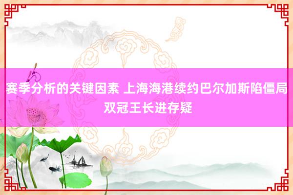 赛季分析的关键因素 上海海港续约巴尔加斯陷僵局 双冠王长进存疑